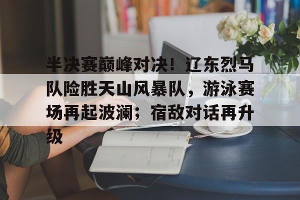 半决赛巅峰对决！辽东烈马队险胜天山风暴队，游泳赛场再起波澜；宿敌对话再升级的简单介绍